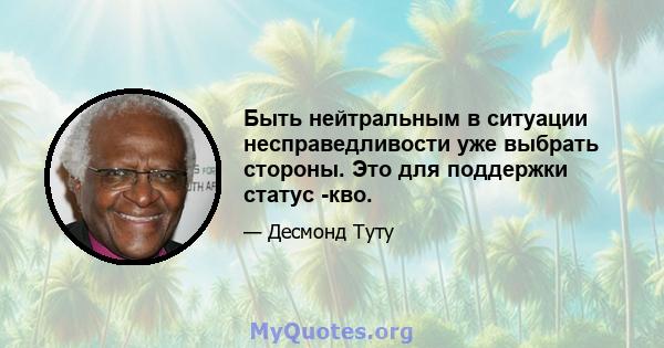 Быть нейтральным в ситуации несправедливости уже выбрать стороны. Это для поддержки статус -кво.