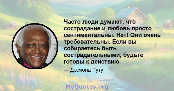 Часто люди думают, что сострадание и любовь просто сентиментальны. Нет! Они очень требовательны. Если вы собираетесь быть сострадательными, будьте готовы к действию.