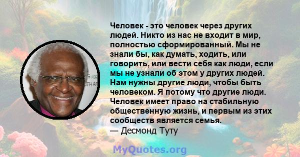 Человек - это человек через других людей. Никто из нас не входит в мир, полностью сформированный. Мы не знали бы, как думать, ходить, или говорить, или вести себя как люди, если мы не узнали об этом у других людей. Нам