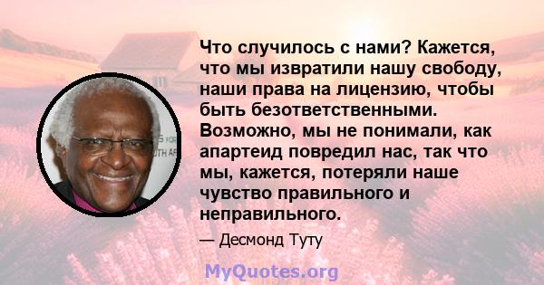 Что случилось с нами? Кажется, что мы извратили нашу свободу, наши права на лицензию, чтобы быть безответственными. Возможно, мы не понимали, как апартеид повредил нас, так что мы, кажется, потеряли наше чувство