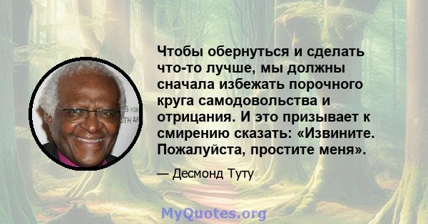 Чтобы обернуться и сделать что-то лучше, мы должны сначала избежать порочного круга самодовольства и отрицания. И это призывает к смирению сказать: «Извините. Пожалуйста, простите меня».