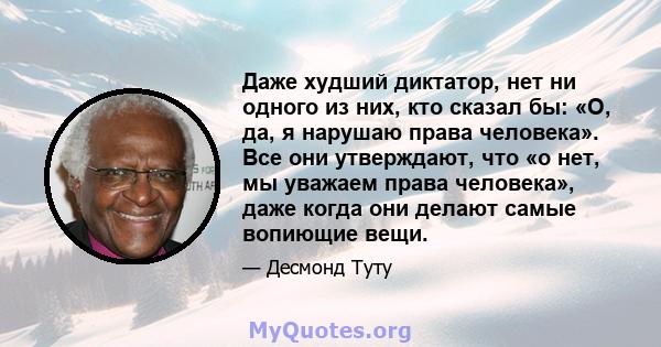 Даже худший диктатор, нет ни одного из них, кто сказал бы: «О, да, я нарушаю права человека». Все они утверждают, что «о нет, мы уважаем права человека», даже когда они делают самые вопиющие вещи.