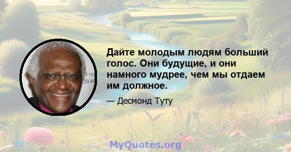 Дайте молодым людям больший голос. Они будущие, и они намного мудрее, чем мы отдаем им должное.