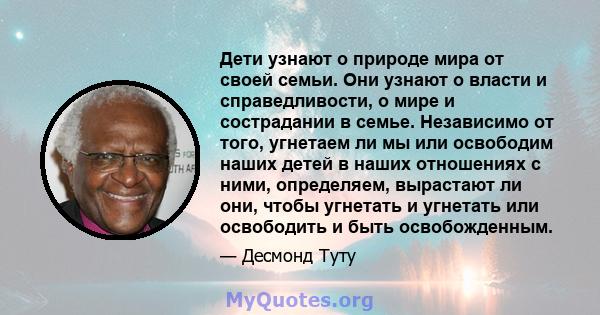 Дети узнают о природе мира от своей семьи. Они узнают о власти и справедливости, о мире и сострадании в семье. Независимо от того, угнетаем ли мы или освободим наших детей в наших отношениях с ними, определяем,