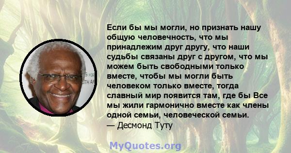 Если бы мы могли, но признать нашу общую человечность, что мы принадлежим друг другу, что наши судьбы связаны друг с другом, что мы можем быть свободными только вместе, чтобы мы могли быть человеком только вместе, тогда 