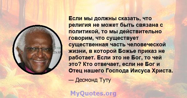 Если мы должны сказать, что религия не может быть связана с политикой, то мы действительно говорим, что существует существенная часть человеческой жизни, в которой Божье приказ не работает. Если это не Бог, то чей это?