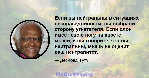 Если вы нейтральны в ситуациях несправедливости, вы выбрали сторону угнетателя. Если слон имеет свою ногу на хвосте мыши, и вы говорите, что вы нейтральны, мышь не оценит ваш нейтралитет.