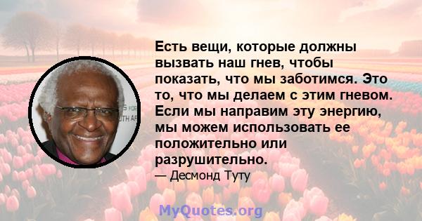 Есть вещи, которые должны вызвать наш гнев, чтобы показать, что мы заботимся. Это то, что мы делаем с этим гневом. Если мы направим эту энергию, мы можем использовать ее положительно или разрушительно.