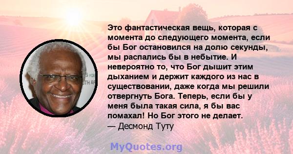 Это фантастическая вещь, которая с момента до следующего момента, если бы Бог остановился на долю секунды, мы распались бы в небытие. И невероятно то, что Бог дышит этим дыханием и держит каждого из нас в существовании, 