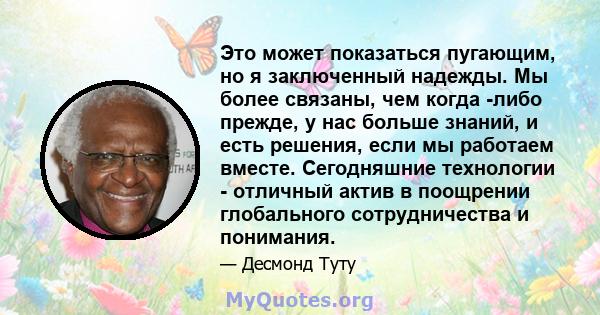 Это может показаться пугающим, но я заключенный надежды. Мы более связаны, чем когда -либо прежде, у нас больше знаний, и есть решения, если мы работаем вместе. Сегодняшние технологии - отличный актив в поощрении