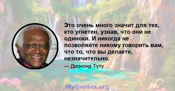 Это очень много значит для тех, кто угнетен, узнав, что они не одиноки. И никогда не позволяйте никому говорить вам, что то, что вы делаете, незначительно.