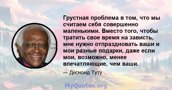 Грустная проблема в том, что мы считаем себя совершенно маленькими. Вместо того, чтобы тратить свое время на зависть, мне нужно отпраздновать ваши и мои разные подарки, даже если мои, возможно, менее впечатляющие, чем