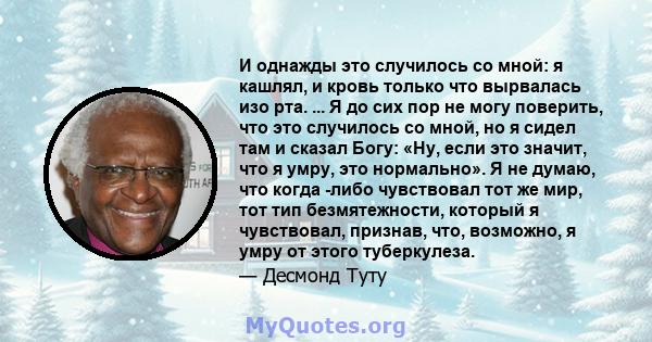 И однажды это случилось со мной: я кашлял, и кровь только что вырвалась изо рта. ... Я до сих пор не могу поверить, что это случилось со мной, но я сидел там и сказал Богу: «Ну, если это значит, что я умру, это