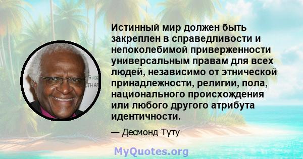 Истинный мир должен быть закреплен в справедливости и непоколебимой приверженности универсальным правам для всех людей, независимо от этнической принадлежности, религии, пола, национального происхождения или любого