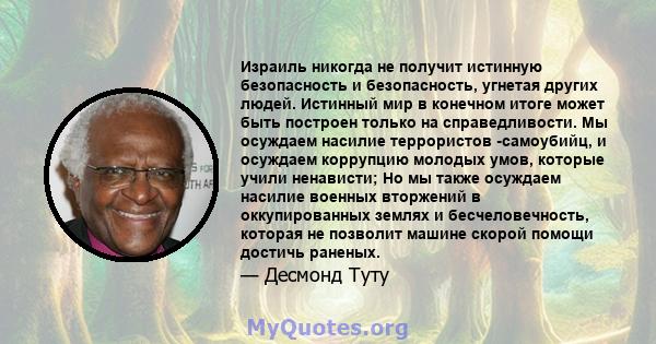 Израиль никогда не получит истинную безопасность и безопасность, угнетая других людей. Истинный мир в конечном итоге может быть построен только на справедливости. Мы осуждаем насилие террористов -самоубийц, и осуждаем