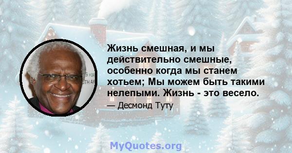 Жизнь смешная, и мы действительно смешные, особенно когда мы станем хотьем; Мы можем быть такими нелепыми. Жизнь - это весело.