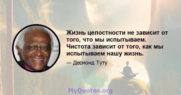 Жизнь целостности не зависит от того, что мы испытываем. Чистота зависит от того, как мы испытываем нашу жизнь.