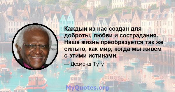 Каждый из нас создан для доброты, любви и сострадания. Наша жизнь преобразуется так же сильно, как мир, когда мы живем с этими истинами.