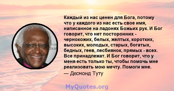 Каждый из нас ценен для Бога, потому что у каждого из нас есть свое имя, написанное на ладонях Божьих рук. И Бог говорит, что нет посторонних - чернокожих, белых, желтых, коротких, высоких, молодых, старых, богатых,