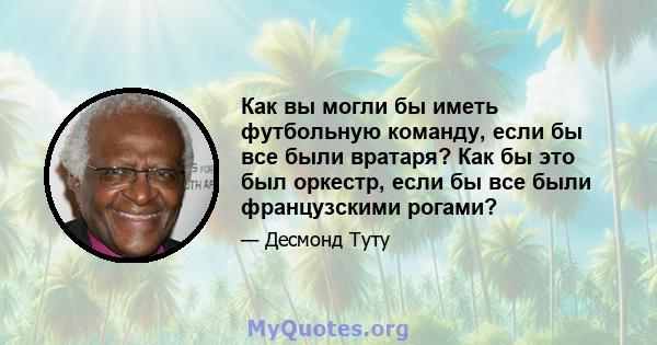 Как вы могли бы иметь футбольную команду, если бы все были вратаря? Как бы это был оркестр, если бы все были французскими рогами?