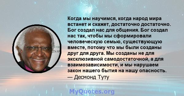 Когда мы научимся, когда народ мира встанет и скажет, достаточно достаточно. Бог создал нас для общения. Бог создал нас так, чтобы мы сформировали человеческую семью, существующую вместе, потому что мы были созданы друг 