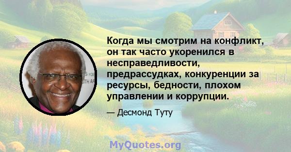 Когда мы смотрим на конфликт, он так часто укоренился в несправедливости, предрассудках, конкуренции за ресурсы, бедности, плохом управлении и коррупции.