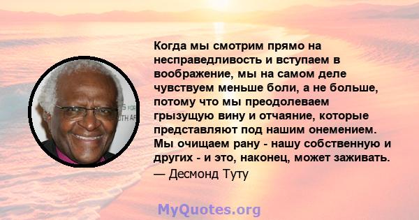 Когда мы смотрим прямо на несправедливость и вступаем в воображение, мы на самом деле чувствуем меньше боли, а не больше, потому что мы преодолеваем грызущую вину и отчаяние, которые представляют под нашим онемением. Мы 