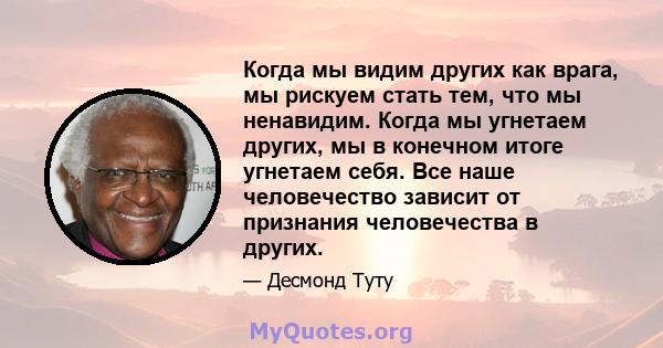 Когда мы видим других как врага, мы рискуем стать тем, что мы ненавидим. Когда мы угнетаем других, мы в конечном итоге угнетаем себя. Все наше человечество зависит от признания человечества в других.