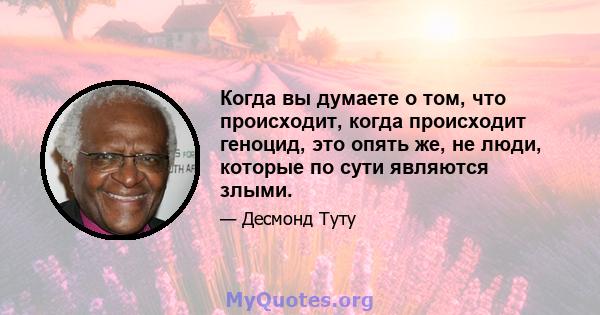 Когда вы думаете о том, что происходит, когда происходит геноцид, это опять же, не люди, которые по сути являются злыми.