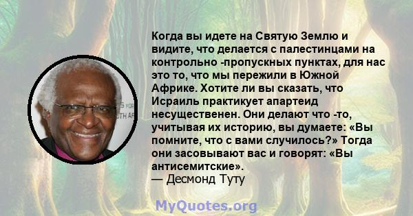 Когда вы идете на Святую Землю и видите, что делается с палестинцами на контрольно -пропускных пунктах, для нас это то, что мы пережили в Южной Африке. Хотите ли вы сказать, что Исраиль практикует апартеид