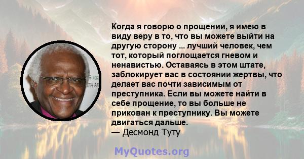 Когда я говорю о прощении, я имею в виду веру в то, что вы можете выйти на другую сторону ... лучший человек, чем тот, который поглощается гневом и ненавистью. Оставаясь в этом штате, заблокирует вас в состоянии жертвы, 