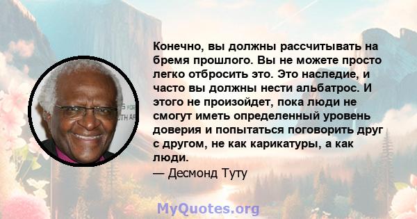 Конечно, вы должны рассчитывать на бремя прошлого. Вы не можете просто легко отбросить это. Это наследие, и часто вы должны нести альбатрос. И этого не произойдет, пока люди не смогут иметь определенный уровень доверия