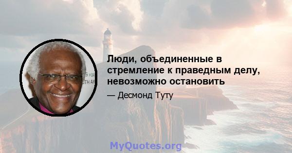 Люди, объединенные в стремление к праведным делу, невозможно остановить