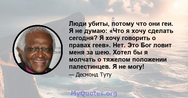 Люди убиты, потому что они геи. Я не думаю: «Что я хочу сделать сегодня? Я хочу говорить о правах геев». Нет. Это Бог ловит меня за шею. Хотел бы я молчать о тяжелом положении палестинцев. Я не могу!