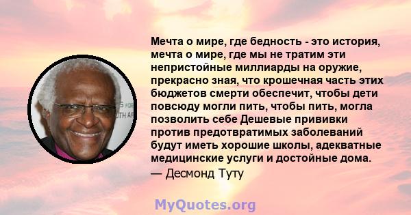 Мечта о мире, где бедность - это история, мечта о мире, где мы не тратим эти непристойные миллиарды на оружие, прекрасно зная, что крошечная часть этих бюджетов смерти обеспечит, чтобы дети повсюду могли пить, чтобы