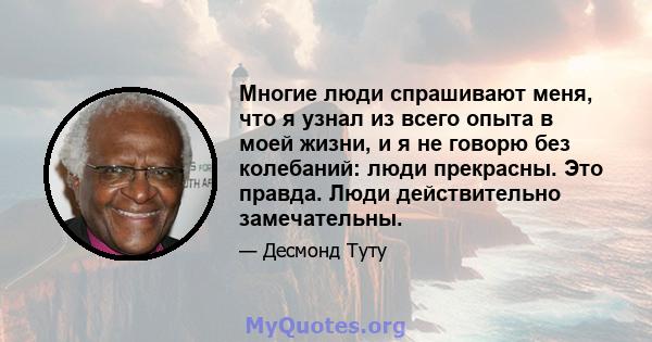 Многие люди спрашивают меня, что я узнал из всего опыта в моей жизни, и я не говорю без колебаний: люди прекрасны. Это правда. Люди действительно замечательны.