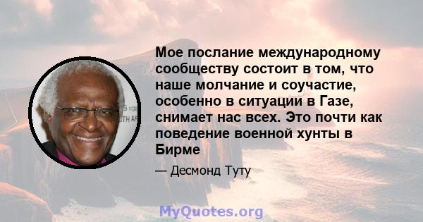 Мое послание международному сообществу состоит в том, что наше молчание и соучастие, особенно в ситуации в Газе, снимает нас всех. Это почти как поведение военной хунты в Бирме