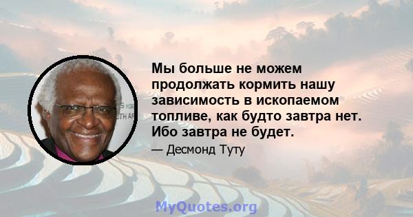 Мы больше не можем продолжать кормить нашу зависимость в ископаемом топливе, как будто завтра нет. Ибо завтра не будет.