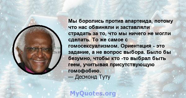 Мы боролись против апартеида, потому что нас обвиняли и заставляли страдать за то, что мы ничего не могли сделать. То же самое с гомосексуализмом. Ориентация - это задание, а не вопрос выбора. Было бы безумно, чтобы кто 