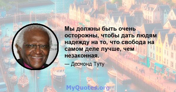 Мы должны быть очень осторожны, чтобы дать людям надежду на то, что свобода на самом деле лучше, чем незаконная.