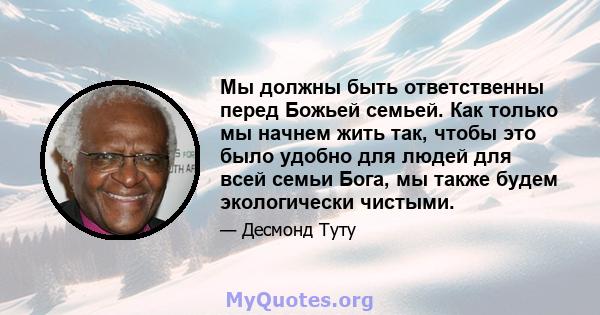 Мы должны быть ответственны перед Божьей семьей. Как только мы начнем жить так, чтобы это было удобно для людей для всей семьи Бога, мы также будем экологически чистыми.