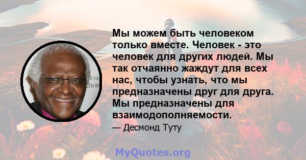 Мы можем быть человеком только вместе. Человек - это человек для других людей. Мы так отчаянно жаждут для всех нас, чтобы узнать, что мы предназначены друг для друга. Мы предназначены для взаимодополняемости.