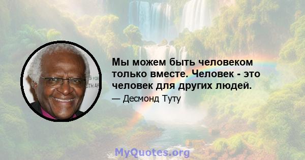 Мы можем быть человеком только вместе. Человек - это человек для других людей.