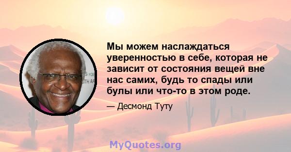 Мы можем наслаждаться уверенностью в себе, которая не зависит от состояния вещей вне нас самих, будь то спады или булы или что-то в этом роде.