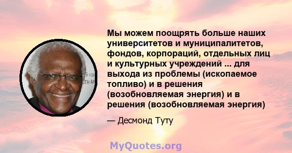 Мы можем поощрять больше наших университетов и муниципалитетов, фондов, корпораций, отдельных лиц и культурных учреждений ... для выхода из проблемы (ископаемое топливо) и в решения (возобновляемая энергия) и в решения