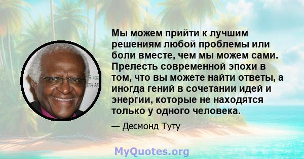 Мы можем прийти к лучшим решениям любой проблемы или боли вместе, чем мы можем сами. Прелесть современной эпохи в том, что вы можете найти ответы, а иногда гений в сочетании идей и энергии, которые не находятся только у 