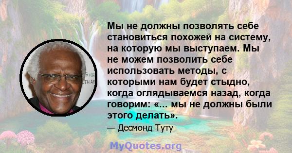 Мы не должны позволять себе становиться похожей на систему, на которую мы выступаем. Мы не можем позволить себе использовать методы, с которыми нам будет стыдно, когда оглядываемся назад, когда говорим: «... мы не