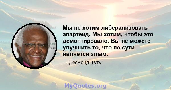 Мы не хотим либерализовать апартеид. Мы хотим, чтобы это демонтировало. Вы не можете улучшить то, что по сути является злым.