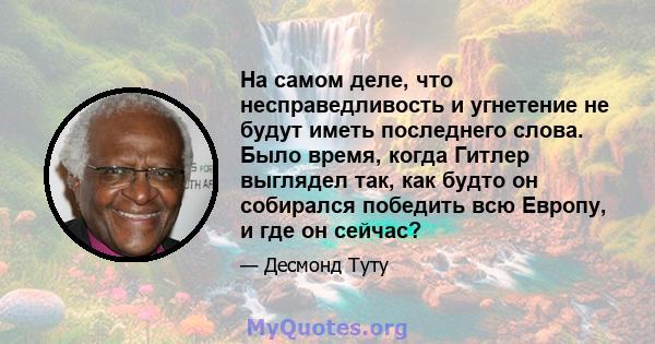 На самом деле, что несправедливость и угнетение не будут иметь последнего слова. Было время, когда Гитлер выглядел так, как будто он собирался победить всю Европу, и где он сейчас?