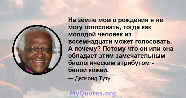 На земле моего рождения я не могу голосовать, тогда как молодой человек из восемнадцати может голосовать. А почему? Потому что он или она обладает этим замечательным биологическим атрибутом - белой кожей.